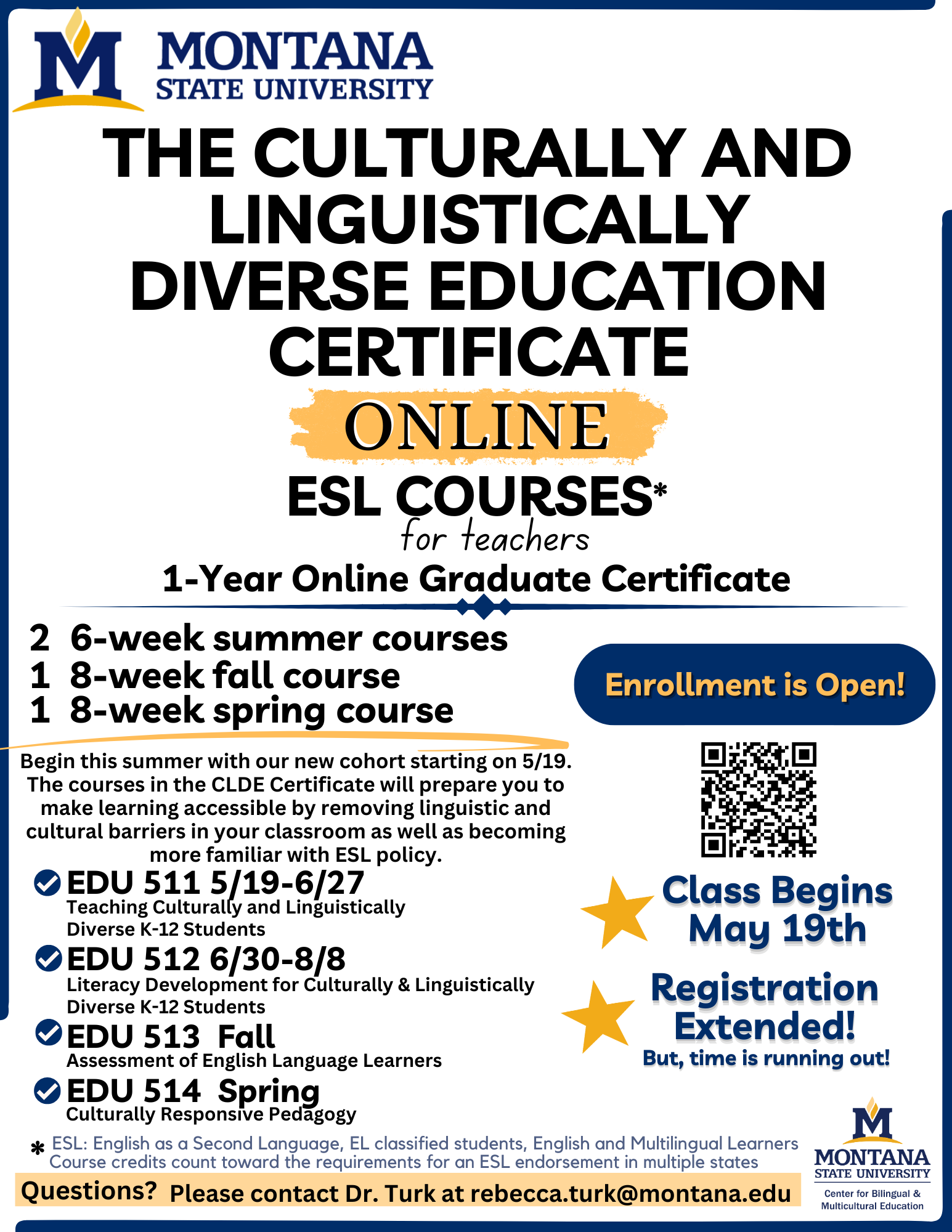 MONTANA STATE UNIVERSITY. THE CULTURALLY AND LINGUISTICALLY DIVERSE EDUCATION CERTIFICATE. ONLINE. ESL COURSES* for teachers. 1-Year Online Graduate Certificate. 2 6-week summer courses. 1 8-week fall course. 1 8-week spring course. Enrollment is Open! Begin this summer with our new cohort starting on 5/19. The courses in the CLDE Certificate will prepare you to make learning accessible by removing linguistic and cultural barriers in your classroom as well as becoming more familiar with ESL policy. EDU 511. May 19 to June 27. Teaching Culturally and Linguistically Diverse K-12 Students. E D U 512. June 30 to August 8. Literacy Development for Culturally & Linguistically Diverse K-12 Students. E D U 513 Fall. Assessment of English Language Learners. E D U 514 Spring. Culturally Responsive Pedagogy. Class Begins May 19th. Registration Extended! But, time is running out! * E S L: English as a Second Language, E L classified students, English and Multilingual Learners. Course credits count toward the requirements for an E S L endorsement in multiple states. Questions? Please contact Dr. Turk at rebecca.turk@montana.edu. MONTANA STATE UNIVERSITY. Center For Bilingual & Multicultural Education.